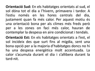 Orientació Sud: En els habitatges orientats al sud, el
sol dóna tot el dia a l’hivern, primavera i tardor. A
l’estiu només en les hores centrals del dia,
justament quan fa més calor. Per aquest motiu és
una orientació bona per als climes més freds però
per a les zones on faci més calor, hauran de
contemplar la despesa en aire condicionat i tendals.
Orientació Est: En els habitatges orientats a l’est, el
sol incideix des que surt fins al migdia, sent una
bona opció per a la majoria d’habitatges doncs no hi
ha una despesa energètica molt accentuada. La
calor s’acumula durant el dia i s’allibera durant la
tard-nit.
 