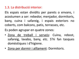 1.3. La distribució interior:
Els espais estan dividits per parets o envans, i
acostumen a ser: rebedor, menjador, dormitoris,
bany, cuina i safareig, i espais exteriors no
coberts, com balcons, patis, terrasses, etc.
Es poden agrupar en quatre zones:
• Zona de treball i serveis: Cuina, rebost,
safareig, lavabo, bany, etc. S’hi fan tasques
domèstiques i d’higiene.
• Zona per dormir i aïllament: Dormitoris.
 