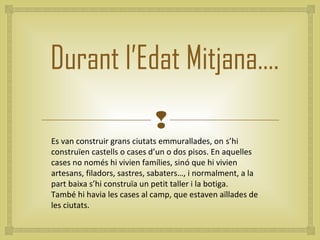 Durant l’Edat Mitjana….
                             
Es van construir grans ciutats emmurallades, on s’hi
construïen castells o cases d’un o dos pisos. En aquelles
cases no només hi vivien famílies, sinó que hi vivien
artesans, filadors, sastres, sabaters…, i normalment, a la
part baixa s’hi construïa un petit taller i la botiga.
També hi havia les cases al camp, que estaven aïllades de
les ciutats.
 