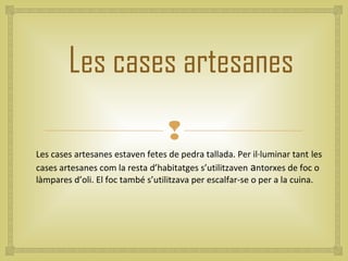Les cases artesanes
                                  
Les cases artesanes estaven fetes de pedra tallada. Per il·luminar tant les
cases artesanes com la resta d’habitatges s’utilitzaven antorxes de foc o
làmpares d’oli. El foc també s’utilitzava per escalfar-se o per a la cuina.
 