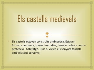Els castells medievals
                              

    Els castells estaven construïts amb pedra. Estaven
    formats per murs, torres i muralles, i servien alhora com a
    protecció i habitatge. Dins hi vivien els senyors feudals
    amb els seus servents.
 