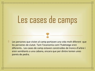 Les cases de camps
                                   
   Les persones que vivien al camp portaven una vida molt diferent que
    les persones de ciutat. Tant l’economia com l’habitatge eren
    diferents.. Les cases de camp estaven construïdes de troncs d’arbre i
    eren semblants a una cabana, encara que per dintre tenien unes
    parets de pedra.
 