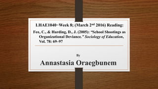 By
Annastasia Oraegbunem
LHAE1040−Week 8; (March 2nd 2016) Reading:
Fox, C., & Harding, D., J. (2005): “School Shootings as
Organizational Deviance.” Sociology of Education,
Vol. 78: 69–97
 
