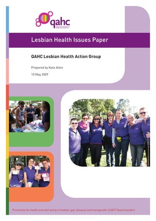 Lesbian Health Issues Paper

               QAHC Lesbian Health Action Group

               Prepared by Kate Allen

               10 May 2009




Promoting the health and well-being of lesbian, gay, bisexual and transgender (LGBT) Queenslanders
 
