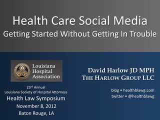 Health Care Social Media
Getting Started Without Getting In Trouble



                                           David Harlow JD MPH
                                          THE HARLOW GROUP LLC
             23rd Annual
Louisiana Society of Hospital Attorneys           blog • healthblawg.com
                                                  twitter • @healthblawg
 Health Law Symposium
       November 8, 2012
        Baton Rouge, LA
 