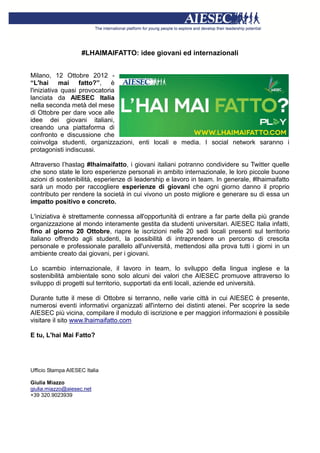 #LHAIMAIFATTO: idee giovani ed internazionali


Milano, 12 Ottobre 2012 -
“L'hai mai fatto?”, è
l'iniziativa quasi provocatoria
lanciata da AIESEC Italia
nella seconda metà del mese
di Ottobre per dare voce alle
idee dei giovani italiani,
creando una piattaforma di
confronto e discussione che
coinvolga studenti, organizzazioni, enti locali e media. I social network saranno i
protagonisti indiscussi.

Attraverso l’hastag #lhaimaifatto, i giovani italiani potranno condividere su Twitter quelle
che sono state le loro esperienze personali in ambito internazionale, le loro piccole buone
azioni di sostenibilità, esperienze di leadership e lavoro in team. In generale, #lhaimaifatto
sarà un modo per raccogliere esperienze di giovani che ogni giorno danno il proprio
contributo per rendere la società in cui vivono un posto migliore e generare su di essa un
impatto positivo e concreto.

L'iniziativa è strettamente connessa all'opportunità di entrare a far parte della più grande
organizzazione al mondo interamente gestita da studenti universitari. AIESEC Italia infatti,
fino al giorno 20 Ottobre, riapre le iscrizioni nelle 20 sedi locali presenti sul territorio
italiano offrendo agli studenti, la possibilità di intraprendere un percorso di crescita
personale e professionale parallelo all'università, mettendosi alla prova tutti i giorni in un
ambiente creato dai giovani, per i giovani.

Lo scambio internazionale, il lavoro in team, lo sviluppo della lingua inglese e la
sostenibilità ambientale sono solo alcuni dei valori che AIESEC promuove attraverso lo
sviluppo di progetti sul territorio, supportati da enti locali, aziende ed università.

Durante tutte il mese di Ottobre si terranno, nelle varie città in cui AIESEC è presente,
numerosi eventi informativi organizzati all'interno dei distinti atenei. Per scoprire la sede
AIESEC più vicina, compilare il modulo di iscrizione e per maggiori informazioni è possibile
visitare il sito www.lhaimaifatto.com

E tu, L'hai Mai Fatto?




Ufficio Stampa AIESEC Italia

Giulia Miazzo
giulia.miazzo@aiesec.net
+39 320.9023939
 