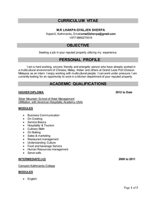 Page 1 of 3
CURRICULUM VITAE
Seeking a job in your reputed property utilizing my experience.
PERSONAL PROFILE
I am a hard working, sincere, friendly and energetic person who have already worked in
a multicultural environment of Chinese, Malay, Indian and others at Grand Lexis Port Dickson
Malaysia as an intern. I enjoy working with multicultural people. I can work under pressure. I am
currently looking for an opportunity to work in a kitchen department of your reputed property.
ACADEMIC QUALIFICATIONS
HIGHER DIPLOMA 2012 to Date
Silver Mountain School of Hotel Management
(Affiliation with American Hospitality Academy USA)
MODULES
 Business Communication
 On Cooking
 Service Basics
 Hospitality & Tourism
 Culinary Math
 On Baking
 Sales & marketing
 Restaurant management
 Understanding Culture
 Food and beverage Service
 Human Resources management
 Serve safe.
INTERMEDIATE (+2) 2009 to 2011
Campion Kathmandu Collage
MODULES
 English
OBJECTIVE
M.R LHAKPA GYALJEN SHERPA
Kapan3, Kathmandu, Email:email2sherpa@gmail.com
+977-9860275519
 