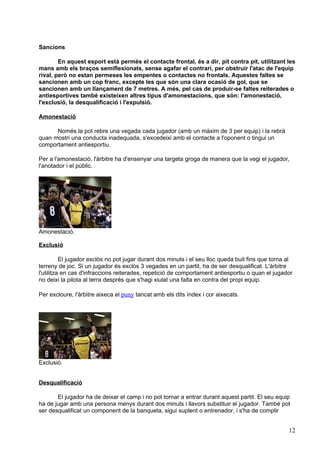 Sancions

        En aquest esport està permès el contacte frontal, és a dir, pit contra pit, utilitzant les
mans amb els braços semiflexionats, sense agafar el contrari, per obstruir l'atac de l'equip
rival, però no estan permeses les empentes o contactes no frontals. Aquestes faltes se
sancionen amb un cop franc, excepte les que són una clara ocasió de gol, que se
sancionen amb un llançament de 7 metres. A més, pel cas de produir-se faltes reiterades o
antiesportives també existeixen altres tipus d'amonestacions, que són: l'amonestació,
l'exclusió, la desqualificació i l'expulsió.

Amonestació

      Només la pot rebre una vegada cada jugador (amb un màxim de 3 per equip) i la rebrà
quan mostri una conducta inadequada, s'excedeixi amb el contacte a l'oponent o tingui un
comportament antiesportiu.

Per a l'amonestació, l'àrbitre ha d'ensenyar una targeta groga de manera que la vegi el jugador,
l'anotador i el públic.




Amonestació.

Exclusió

          El jugador exclòs no pot jugar durant dos minuts i el seu lloc queda buit fins que torna al
terreny de joc. Si un jugador és exclòs 3 vegades en un partit, ha de ser desqualificat. L'àrbitre
l'utilitza en cas d'infraccions reiterades, repetició de comportament antiesportiu o quan el jugador
no deixi la pilota al terra després que s'hagi xiulat una falta en contra del propi equip.

Per excloure, l'àrbitre aixeca el puny tancat amb els dits índex i cor aixecats.




Exclusió.


Desqualificació

       El jugador ha de deixar el camp i no pot tornar a entrar durant aquest partit. El seu equip
ha de jugar amb una persona menys durant dos minuts i llavors substituir el jugador. També pot
ser desqualificat un component de la banqueta, sigui suplent o entrenador, i s'ha de complir


                                                                                                   12
 