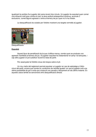 igualment la sortida d'un jugador del camp durant dos minuts. Un jugador és expulsat quan comet
una infracció molt greu contra el rival, la seva actitud antiesportiva continua, acumula 3
exclusions, comet alguna agressió o entra al terreny de joc quan no hi ha d'estar.

       La desqualificació és xiulada per l'àrbitre mostrant una targeta vermella al jugador.




Desqualificació.

Expulsió

        Aquest tipus de penalització és la que s'utilitza menys, només quan es produeix una
agressió manifesta al terreny de joc. El jugador expulsat ha d'abandonar el camp i la banqueta, i
cap altre jugador el pot substituir durant la resta de partit.

       Per assenyalar-la l'àrbitre creua els braços sobre el pit.

       Un nou matís del reglament permet expulsar un jugador en cas de sabotatge a l'últim
minut del partit, encara que només en condicions de resultat igualat i en què el jugador eviti una
última possibilitat de gol o evita que s'executi una sacada o llançament en els últims instants. En
aquests casos també se sancionarà amb desqualificació directa.




                                                                                                  13
 