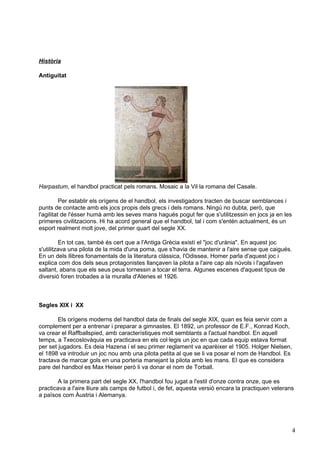 Història

Antiguitat




Harpastum, el handbol practicat pels romans. Mosaic a la Vil·la romana del Casale.

          Per establir els orígens de el handbol, els investigadors tracten de buscar semblances i
punts de contacte amb els jocs propis dels grecs i dels romans. Ningú no dubta, però, que
l'agilitat de l'ésser humà amb les seves mans hagués pogut fer que s'utilitzessin en jocs ja en les
primeres civilitzacions. Hi ha acord general que el handbol, tal i com s'entén actualment, és un
esport realment molt jove, del primer quart del segle XX.

         En tot cas, també és cert que a l'Antiga Grècia existí el "joc d'urània". En aquest joc
s'utilitzava una pilota de la mida d'una poma, que s'havia de mantenir a l'aire sense que caigués.
En un dels llibres fonamentals de la literatura clàssica, l'Odissea, Homer parla d'aquest joc i
explica com dos dels seus protagonistes llançaven la pilota a l'aire cap als núvols i l'agafaven
saltant, abans que els seus peus tornessin a tocar el terra. Algunes escenes d'aquest tipus de
diversió foren trobades a la muralla d'Atenes el 1926.



Segles XIX i XX

        Els orígens moderns del handbol data de finals del segle XIX, quan es feia servir com a
complement per a entrenar i preparar a gimnastes. El 1892, un professor de E.F., Konrad Koch,
va crear el Raffballspied, amb característiques molt semblants a l'actual handbol. En aquell
temps, a Txecoslovàquia es practicava en els col·legis un joc en que cada equip estava format
per set jugadors. Es deia Hazena i el seu primer reglament va aparèixer el 1905. Holger Nielsen,
el 1898 va introduir un joc nou amb una pilota petita al que se li va posar el nom de Handbol. Es
tractava de marcar gols en una porteria manejant la pilota amb les mans. El que es considera
pare del handbol es Max Heiser però li va donar el nom de Torball.

       A la primera part del segle XX, l'handbol fou jugat a l'estil d'onze contra onze, que es
practicava a l'aire lliure als camps de futbol i, de fet, aquesta versió encara la practiquen veterans
a països com Àustria i Alemanya.




                                                                                                      4
 