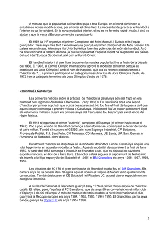 A mesura que la popularitat del handbol puja a tota Europa, en el nord comencen a
estudiar-se noves modificacions, per afrontar el clima fred. La necessitat de practicar el handbol a
l'interior es va fer evident. En la nova modalitat interior, el joc es va fer més ràpid i vistós, i això va
ajudar a que la resta d'Europa comencés a practicar-lo.

       El 1954 la IHF organitza el primer Campionat del Món Masculí, i Suècia n'és l'equip
guanyador. Tres anys més tard Txecoslovàquia guanyà el primer Campionat del Món Femení. Els
països escandinaus, Alemanya i la Unió Soviètica foren les potències del món de handbol. Això
ha anat canviant la darrera dècada, ja que la popularitat d'aquest esport ha augmentat als països
del sud i de l'Europa Occidental, així com al llunyà Orient.

       El handbol interior i al aire lliure tingueren la mateixa popularitat fins a finals de la dècada
del 1960. El 1965, el Comitè Olímpic Internacional aprovà la modalitat d'interior perquè es
practiqués als Jocs Olímpics i amb el nom de handbol, que ara es refereix exclusivament a
l'handbol de 7. La primera participació en categoria masculina fou als Jocs Olímpics d'estiu de
1972 i en la categoria femenina als Jocs Olímpics d'estiu de 1976.



L’handbol a Catalunya

        Les primeres notícies sobre la pràctica de l'handbol a Catalunya són del 1928 on era
practicat pel Regiment Alcàntara a Barcelona. L'any 1932 el FC Barcelona creà una secció
d'handbol per primer cop, tot i que acabà desapareixent. No fou fins el final de la guerra civil que
aquest esport començà a prendre volada a Catalunya. Inicialment fou un esport plenament lligat
als estaments militars i durant els primers anys del franquisme fou l'esport per excel·lència del
règim feixista.

        El 1944 s'organitza el primer "autèntic" campionat d'Espanya (el primer havia estat el
1942). Poc a poc, el món de l'handbol comença a transformar-se, començant a deixar de banda
el caire militar. També s'incorpora el GEiEG, així com Espanya Industrial, CF Badalona,
Provençals-Poblet, F.J. Sant Feliu, CN Terrassa, CD Manresa, UE Sants, UA Sant Gervasi o
l'Arrahona de Sabadell, entre d'altres.

        Inicialment l'handbol es disputava en la modalitat d'handbol a onze. Catalunya adquirí una
total hegemonia en aquesta modalitat a l'estat. Aquesta modalitat desapareixerà a final de l'any
1959. A partir del 1952 comença a introduir-se l'handbol a set, que es disputa en pavellons
esportius tancats, en lloc de a l'aire lliure. L'handbol català segueix al capdamunt de l'estat amb
els triomfs a la lliga espanyola del Sabadell el 1955 i el BM Granollers els anys 1956, 1957, 1958,
1959.

       Les dècades del 60 i 70 el gran dominador de l'handbol estatal fou el BM Granollers. Els
darrers anys de la dècada dels 70 agafà aquest domini el Calpisa d'Alacant amb quatre triomfs
consecutius. També destacaren el CE Sabadell i el Picadero JC, aquest darrer especialment en
categoria femenina.

        A nivell internacional el Granollers guanyà l'any 1976 el primer títol europeu de l'handbol
català. El relleu, però, l'agafarà el FC Barcelona, que als anys 80 es converteix en el millor club
d'Espanya i als 90 d'Europa. A més de multitud de títols estatals, a nivell internacional el club
guanyarà la Recopa europea els anys 1984, 1985, 1986, 1994 i 1995. El Granollers, per la seva
banda, guanya la Copa EHF els anys 1995 i 1996.




                                                                                                          5
 