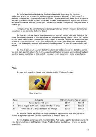 La porteria està situada al centre de cada línia exterior de porteria. Va fortament
subjectada al terra o a la paret que tingui darrere per seguretat. Mesura 2 m d'altura per 3 m
d'ample, pintada a dos colors amb franges de 20 cm. L'amplada dels pals és de 8 cm, la mateixa
amplada que la línia de gol. Aquesta porteria es troba en una àrea traçada a partir de dos quarts
de cercle amb centre a cadascun dels pals i un radi de 6 metres, units per una línia paral·lela a la
línia de gol.

      Totes les línies del camp formen part de la superfície que limiten i mesuren 5 cm d'ample
excepte en el cas esmentat de la línia de gol.

        La línia de cop franc és una línia discontínua; es marca 3 metres més enllà de la línia de
l'àrea. Tan els segments de la línia com els espais entre ells mesuren 15 cm. La línia de 7 metres
és d'un metre de llarg i està pintada directament davant la porteria. És paral·lela a la línia de gol i
se'n situa a una distància de 7 m. La línia de limitació del porter (utilitzada només en els penals)
és de 15 cm de longitud i es traça directament davant la porteria i se'n situa a una distància de 4
metres.

        La línia de canvis (un segment de la línia lateral) per cada equip va des de la línia central
fins a un punt que se'n allunya 4,5 metres. Aquest punt final de la línia de canvi està delimitat per
una línia que és paral·lela a la línia central, i sobresurt 15 cm cap endins i cap a fora del camp.




Pilota

         Es juga amb una pilota de cuir o de material sintètic. S'utilitzen 3 mides:




                        Pilota d'handbol.


 Tipus                          Categoria                         Diàmetre (en cm) Pes (en grams)
 I                      Juvenil-Sènior (+16 anys)                       58-60             425-475
 II       Dones majors de 14 anys i homes entre 12 i 16 anys            54-56             325-375
 III         Homes de 8 a 12 anys i dones de 8 a 14 anys                50-52             290-330

       La mida i el pes de les pilotes de mini-handbol (per nens menors de 8 anys) no estan
fixades al reglament de l'IHF. La mida no oficial de la pilota és de 48 cm.

         Sovint, la pilota s'impregna amb resina sintètica. Això ajuda a agafar la pilota amb una mà
i així disminuir el risc de què la pilota rellisqui. Ara bé, la pilota queda bruta i el terra pot quedar
enganxifós.


                                                                                                       7
 