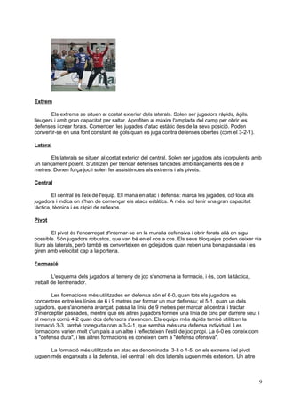Extrem

       Els extrems se situen al costat exterior dels laterals. Solen ser jugadors ràpids, àgils,
lleugers i amb gran capacitat per saltar. Aprofiten al màxim l'amplada del camp per obrir les
defenses i crear forats. Comencen les jugades d'atac estàtic des de la seva posició. Poden
convertir-se en una font constant de gols quan es juga contra defenses obertes (com el 3-2-1).

Lateral

        Els laterals se situen al costat exterior del central. Solen ser jugadors alts i corpulents amb
un llançament potent. S'utilitzen per trencar defenses tancades amb llançaments des de 9
metres. Donen força joc i solen fer assistències als extrems i als pivots.

Central

        El central és l'eix de l'equip. Ell mana en atac i defensa: marca les jugades, col·loca als
jugadors i indica on s'han de començar els atacs estàtics. A més, sol tenir una gran capacitat
tàctica, tècnica i és ràpid de reflexos.

Pivot

         El pivot és l'encarregat d'internar-se en la muralla defensiva i obrir forats allà on sigui
possible. Són jugadors robustos, que van bé en el cos a cos. Els seus bloquejos poden deixar via
lliure als laterals, però també es converteixen en golejadors quan reben una bona passada i es
giren amb velocitat cap a la porteria.

Formació

        L'esquema dels jugadors al terreny de joc s'anomena la formació, i és, com la tàctica,
treball de l'entrenador.

        Les formacions més utilitzades en defensa són el 6-0, quan tots els jugadors es
concentren entre les línies de 6 i 9 metres per formar un mur defensiu; el 5-1, quan un dels
jugadors, que s'anomena avançat, passa la línia de 9 metres per marcar al central i tractar
d'interceptar passades, mentre que els altres jugadors formen una línia de cinc per darrere seu; i
el menys comú 4-2 quan dos defensors s'avancen. Els equips més ràpids també utilitzen la
formació 3-3, també coneguda com a 3-2-1, que sembla més una defensa individual. Les
formacions varien molt d'un país a un altre i reflecteixen l'estil de joc propi. La 6-0 es coneix com
a "defensa dura", i les altres formacions es coneixen com a "defensa ofensiva".

       La formació més utilitzada en atac es denominada 3-3 o 1-5, on els extrems i el pivot
juguen més enganxats a la defensa, i el central i els dos laterals juguen més exteriors. Un altre



                                                                                                      9
 
