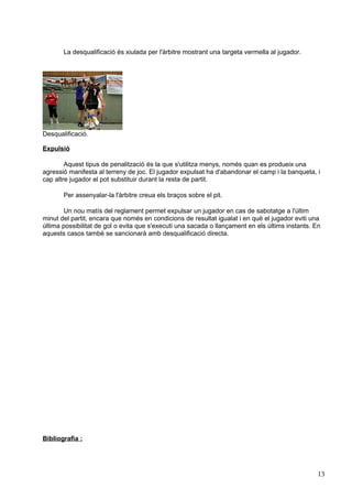 La desqualificació és xiulada per l'àrbitre mostrant una targeta vermella al jugador.




Desqualificació.

Expulsió

        Aquest tipus de penalització és la que s'utilitza menys, només quan es produeix una
agressió manifesta al terreny de joc. El jugador expulsat ha d'abandonar el camp i la banqueta, i
cap altre jugador el pot substituir durant la resta de partit.

       Per assenyalar-la l'àrbitre creua els braços sobre el pit.

       Un nou matís del reglament permet expulsar un jugador en cas de sabotatge a l'últim
minut del partit, encara que només en condicions de resultat igualat i en què el jugador eviti una
última possibilitat de gol o evita que s'executi una sacada o llançament en els últims instants. En
aquests casos també se sancionarà amb desqualificació directa.




Bibliografia :




                                                                                                  13
 