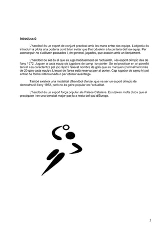 Introducció

        L'handbol és un esport de conjunt practicat amb les mans entre dos equips. L'objectiu és
introduir la pilota a la porteria contrària i evitar que l'introdueixin a la porteria del teu equip. Per
aconseguir-ho s'utilitzen passades i, en general, jugades, que acaben amb un llançament.

        L'handbol de set és el que es juga habitualment en l'actualitat, i és esport olímpic des de
l'any 1972. Juguen a cada equip sis jugadors de camp i un porter. Se sol practicar en un pavelló
tancat i es caracteritza pel joc ràpid i l'elevat nombre de gols que es marquen (normalment més
de 20 gols cada equip). L'espai de l'àrea està reservat per al porter. Cap jugador de camp hi pot
entrar de forma intencionada o per obtenir avantatge.

      També existeix una modalitat d'handbol d'onze, que va ser un esport olímpic de
demostració l'any 1952, però no és gaire popular en l'actualitat.

       L'handbol és un esport força popular als Països Catalans. Existeixen molts clubs que el
practiquen i en una densitat major que la a resta del sud d'Europa.




                                                                                                           3
 