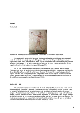 Història

Antiguitat




Harpastum, l'handbol practicat pels romans. Mosaic a la Vil·la romana del Casale.

          Per establir els orígens de l'handbol, els investigadors tracten de buscar semblances i
punts de contacte amb els jocs propis dels grecs i dels romans. Ningú no dubta, però, que
l'agilitat de l'ésser humà amb les seves mans hagués pogut fer que s'utilitzessin en jocs ja en les
primeres civilitzacions. Hi ha acord general que l'handbol, tal i com s'entén actualment, és un
esport realment molt jove, del primer quart del segle XX.

         En tot cas, també és cert que a l'Antiga Grècia existí el "joc d'urània". En aquest joc
s'utilitzava una pilota de la mida d'una poma, que s'havia de mantenir a l'aire sense que caigués.
En un dels llibres fonamentals de la literatura clàssica, l'Odissea, Homer parla d'aquest joc i
explica com dos dels seus protagonistes llançaven la pilota a l'aire cap als núvols i l'agafaven
saltant, abans que els seus peus tornessin a tocar el terra. Algunes escenes d'aquest tipus de
diversió foren trobades a la muralla d'Atenes el 1926.



Segles XIX i XX

        Els orígens moderns del handbol data de finals del segle XIX, quan es feia servir com a
complement per a entrenar i preparar a gimnastes. El 1892, un professor de E.F., Konrad Koch,
va crear el Raffballspied, amb característiques molt semblants a l'actual handbol. En aquell
temps, a Txecoslovàquia es practicava en els col·legis un joc en que cada equip estava format
per set jugadors. Es deia Hazena i el seu primer reglament va aparèixer el 1905. Holger Nielsen,
el 1898 va introduir un joc nou amb una pilota petita al que se li va posar el nom de Handbol. Es
tractava de marcar gols en una porteria manejant la pilota amb les mans. El que es considera
pare del handbol es Max Heiser però li va donar el nom de Torball.




                                                                                                      4
 