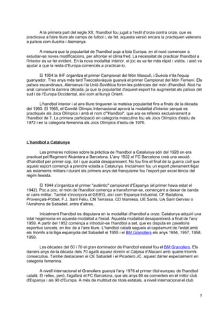 A la primera part del segle XX, l'handbol fou jugat a l'estil d'onze contra onze, que es
practicava a l'aire lliure als camps de futbol i, de fet, aquesta versió encara la practiquen veterans
a països com Àustria i Alemanya.

         A mesura que la popularitat de l'handbol puja a tota Europa, en el nord comencen a
estudiar-se noves modificacions, per afrontar el clima fred. La necessitat de practicar l'handbol a
l'interior es va fer evident. En la nova modalitat interior, el joc es va fer més ràpid i vistós, i això va
ajudar a que la resta d'Europa comencés a practicar-lo.

       El 1954 la IHF organitza el primer Campionat del Món Masculí, i Suècia n'és l'equip
guanyador. Tres anys més tard Txecoslovàquia guanyà el primer Campionat del Món Femení. Els
països escandinaus, Alemanya i la Unió Soviètica foren les potències del món d'handbol. Això ha
anat canviant la darrera dècada, ja que la popularitat d'aquest esport ha augmentat als països del
sud i de l'Europa Occidental, així com al llunyà Orient.

       L'handbol interior i al aire lliure tingueren la mateixa popularitat fins a finals de la dècada
del 1960. El 1965, el Comitè Olímpic Internacional aprovà la modalitat d'interior perquè es
practiqués als Jocs Olímpics i amb el nom d'"Handbol", que ara es refereix exclusivament a
l'handbol de 7. La primera participació en categoria masculina fou als Jocs Olímpics d'estiu de
1972 i en la categoria femenina als Jocs Olímpics d'estiu de 1976.



L’handbol a Catalunya

        Les primeres notícies sobre la pràctica de l'handbol a Catalunya són del 1928 on era
practicat pel Regiment Alcàntara a Barcelona. L'any 1932 el FC Barcelona creà una secció
d'handbol per primer cop, tot i que acabà desapareixent. No fou fins el final de la guerra civil que
aquest esport començà a prendre volada a Catalunya. Inicialment fou un esport plenament lligat
als estaments militars i durant els primers anys del franquisme fou l'esport per excel·lència del
règim feixista.

        El 1944 s'organitza el primer "autèntic" campionat d'Espanya (el primer havia estat el
1942). Poc a poc, el món de l'handbol comença a transformar-se, començant a deixar de banda
el caire militar. També s'incorpora el GEiEG, així com Espanya Industrial, CF Badalona,
Provençals-Poblet, F.J. Sant Feliu, CN Terrassa, CD Manresa, UE Sants, UA Sant Gervasi o
l'Arrahona de Sabadell, entre d'altres.

        Inicialment l'handbol es disputava en la modalitat d'handbol a onze. Catalunya adquirí una
total hegemonia en aquesta modalitat a l'estat. Aquesta modalitat desapareixerà a final de l'any
1959. A partir del 1952 comença a introduir-se l'handbol a set, que es disputa en pavellons
esportius tancats, en lloc de a l'aire lliure. L'handbol català segueix al capdamunt de l'estat amb
els triomfs a la lliga espanyola del Sabadell el 1955 i el BM Granollers els anys 1956, 1957, 1958,
1959.

       Les dècades del 60 i 70 el gran dominador de l'handbol estatal fou el BM Granollers. Els
darrers anys de la dècada dels 70 agafà aquest domini el Calpisa d'Alacant amb quatre triomfs
consecutius. També destacaren el CE Sabadell i el Picadero JC, aquest darrer especialment en
categoria femenina.

        A nivell internacional el Granollers guanyà l'any 1976 el primer títol europeu de l'handbol
català. El relleu, però, l'agafarà el FC Barcelona, que als anys 80 es converteix en el millor club
d'Espanya i als 90 d'Europa. A més de multitud de títols estatals, a nivell internacional el club


                                                                                                         5
 