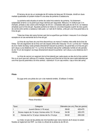 El terreny de joc és un rectangle de 40 metres de llarg per 20 d'ample, dividit en dues
meitats quadrades on podem trobar-hi una àrea de porteria a cadascuna.

        La porteria està situada al centre de cada línia exterior de porteria. Va fortament
subjectada al terra o a la paret que tingui darrere per seguretat. Mesura 2 m d'altura per 3 m
d'ample, pintada a dos colors amb franges de 20 cm. L'amplada dels pals és de 8 cm, la mateixa
amplada que la línia de gol. Aquesta porteria es troba en una àrea traçada a partir de dos quarts
de cercle amb centre a cadascun dels pals i un radi de 6 metres, units per una línia paral·lela a la
línia de gol.

      Totes les línies del camp formen part de la superfície que limiten i mesuren 5 cm d'ample
excepte en el cas esmentat de la línia de gol.

        La línia de cop franc és una línia discontínua; es marca 3 metres més enllà de la línia de
l'àrea. Tan els segments de la línia com els espais entre ells mesuren 15 cm. La línia de 7 metres
és d'un metre de llarg i està pintada directament davant la porteria. És paral·lela a la línia de gol i
se'n situa a una distància de 7 m. La línia de limitació del porter (utilitzada només en els penals)
és de 15 cm de longitud i es traça directament davant la porteria i se'n situa a una distància de 4
metres.

        La línia de canvis (un segment de la línia lateral) per cada equip va des de la línia central
fins a un punt que se'n allunya 4,5 metres. Aquest punt final de la línia de canvi està delimitat per
una línia que és paral·lela a la línia central, i sobresurt 15 cm cap endins i cap a fora del camp.




Pilota

         Es juga amb una pilota de cuir o de material sintètic. S'utilitzen 3 mides:




                        Pilota d'handbol.


 Tipus                          Categoria                         Diàmetre (en cm) Pes (en grams)
 I                      Juvenil-Sènior (+16 anys)                       58-60           425-475
 II       Dones majors de 14 anys i homes entre 12 i 16 anys            54-56           325-375
 III         Homes de 8 a 12 anys i dones de 8 a 14 anys                50-52           290-330

       La mida i el pes de les pilotes de mini-handbol (per nens menors de 8 anys) no estan
fixades al reglament de l'IHF. La mida no oficial de la pilota és de 48 cm.



                                                                                                      7
 