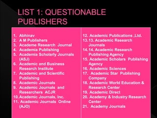 1. Abhinav
2. A M Publishers
3. Academe Research Journal
4. Academia Publishing
5. Academia Scholarly Journals
(ASJ)
6. Academic and Business
Research Institute
7. Academic and Scientific
Publishing
8. Academic Journals
9. Academic Journals and
Researchers ACJR
10.Academic Journals, Inc.
11. Academic Journals Online
(AJO)
12. Academic Publications ,Ltd.
13.13. Academic Research
Journals
14.14. Academic Research
Publishing Agency
15. Academic Scholars Publishing
Agency
16. Academic Sciences
17. Academic Star Publishing
Company
18. Academic World Education &
Research Center
19. Academic Direct
20. Academy & Industry Research
Center
21. Academy Journals
 