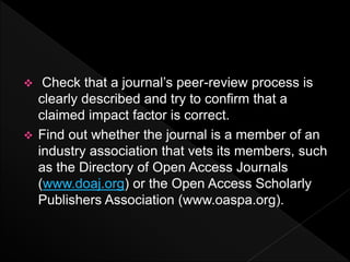  Check that a journal’s peer-review process is
clearly described and try to confirm that a
claimed impact factor is correct.
 Find out whether the journal is a member of an
industry association that vets its members, such
as the Directory of Open Access Journals
(www.doaj.org) or the Open Access Scholarly
Publishers Association (www.oaspa.org).
 