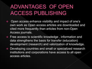  Open access enhance visibility and impact of one’s
own work as Open access articles are downloaded and
cited more frequently than articles from non-Open
Access journals.
 Free access to scientific knowledge , information and
data strengthens the basis for transfer (education)
development (research) and valorization of knowledge.
 Developing countries and small or specialized research
institutions and corporations have access to all open
access articles.
 