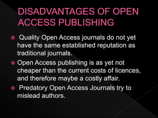  Quality Open Access journals do not yet
have the same established reputation as
traditional journals.
 Open Access publishing is as yet not
cheaper than the current costs of licences,
and therefore maybe a costly affair.
 Predatory Open Access Journals try to
mislead authors.
 