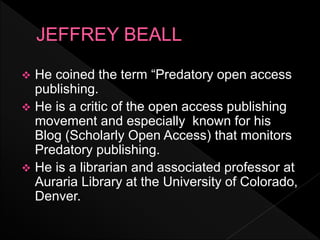  He coined the term “Predatory open access
publishing.
 He is a critic of the open access publishing
movement and especially known for his
Blog (Scholarly Open Access) that monitors
Predatory publishing.
 He is a librarian and associated professor at
Auraria Library at the University of Colorado,
Denver.
 