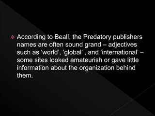  According to Beall, the Predatory publishers
names are often sound grand – adjectives
such as ‘world’, ‘global’ , and ‘international’ –
some sites looked amateurish or gave little
information about the organization behind
them.
 