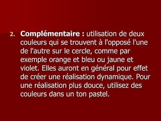 2. Complémentaire : utilisation de deux
couleurs qui se trouvent à l'opposé l'une
de l'autre sur le cercle, comme par
exemple orange et bleu ou jaune et
violet. Elles auront en général pour effet
de créer une réalisation dynamique. Pour
une réalisation plus douce, utilisez des
couleurs dans un ton pastel.
 