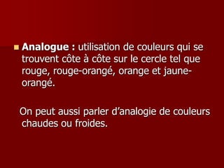  Analogue : utilisation de couleurs qui se
trouvent côte à côte sur le cercle tel que
rouge, rouge-orangé, orange et jaune-
orangé.
On peut aussi parler d’analogie de couleurs
chaudes ou froides.
 
