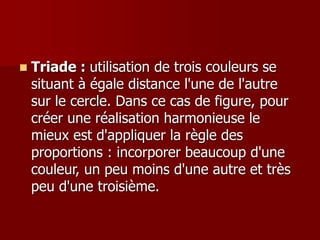  Triade : utilisation de trois couleurs se
situant à égale distance l'une de l'autre
sur le cercle. Dans ce cas de figure, pour
créer une réalisation harmonieuse le
mieux est d'appliquer la règle des
proportions : incorporer beaucoup d'une
couleur, un peu moins d'une autre et très
peu d'une troisième.
 