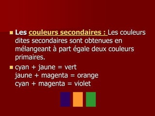  Les couleurs secondaires : Les couleurs
dites secondaires sont obtenues en
mélangeant à part égale deux couleurs
primaires.
 cyan + jaune = vert
jaune + magenta = orange
cyan + magenta = violet
 