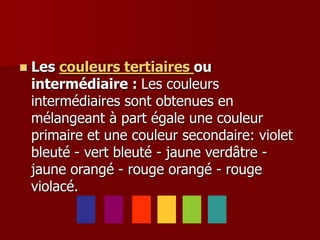  Les couleurs tertiaires ou
intermédiaire : Les couleurs
intermédiaires sont obtenues en
mélangeant à part égale une couleur
primaire et une couleur secondaire: violet
bleuté - vert bleuté - jaune verdâtre -
jaune orangé - rouge orangé - rouge
violacé.
 
