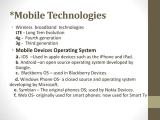 *Mobile Technologies
• Wireless broadband technologies
LTE - Long Tem Evolution
4g - Fourth generation
3g - Third generation
• Mobile Devices Operating System
a. IOS –Used in apple devices such as the iPhone and iPad.
b. Android –an open source operating system developed by
Google.
c. Blackberry OS – used in Blackberry Devices.
d. Windows Phone OS- a closed source and operating system
developing by Microsoft.
e. Symbian – The original phones OS; used by Nokia Devices.
f. Web OS- originally used for smart phones: now used for Smart Tv
 
