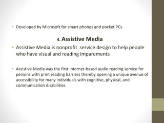 • Developed by Microsoft for smart phones and pocket PCs.
4. Assistive Media
• Assistive Media is nonprofit service design to help people
who have visual and reading imparements
• Assistive Media was the first internet-based audio reading service for
persons with print reading barriers thereby opening a unique avenue of
accessibility for many individuals with cognitive, physical, and
communication disabilities
 