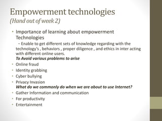 Empowerment technologies
(Handoutof week2)
• Importance of learning about empowerment
Technologies
- Enable to get different sets of knowledge regarding with the
technology’s , behaviors , proper diligence , and ethics in inter acting
with different online users.
To Avoid various problems to arise
• Online fraud
• Identity grabbing
• Cyber bullying
• Privacy Invasion
What do we commonly do when we are about to use Internet?
• Gather Information and communication
• For productivity
• Entertainment
 