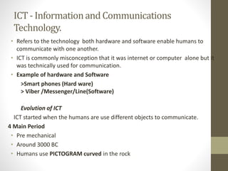ICT - Informationand Communications
Technology.
• Refers to the technology both hardware and software enable humans to
communicate with one another.
• ICT is commonly misconception that it was internet or computer alone but it
was technically used for communication.
• Example of hardware and Software
>Smart phones (Hard ware)
> Viber /Messenger/Line(Software)
Evolution of ICT
ICT started when the humans are use different objects to communicate.
4 Main Period
• Pre mechanical
• Around 3000 BC
• Humans use PICTOGRAM curved in the rock
 