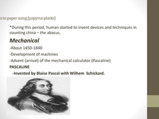 tstopaperusing(papyrusplants)
*During this period, human started to invent devices and techniques in
counting china – the abacus.
Mechanical
-About 1450-1840
-Development of machines
-Advent (arrival) of the mechanical calculator (Pascaline)
PASCALINE
-Invented by Blaise Pascal with Wilhem Schickard.
 