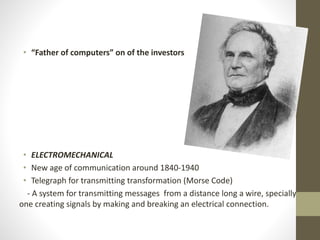 • “Father of computers” on of the investors
• ELECTROMECHANICAL
• New age of communication around 1840-1940
• Telegraph for transmitting transformation (Morse Code)
- A system for transmitting messages from a distance long a wire, specially
one creating signals by making and breaking an electrical connection.
 