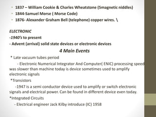 • 1837 – William Cookie & Charles Wheatstone (5magnetic niddles)
• 1844-Samuel Morse ( Morse Code)
• 1876- Alexander Graham Bell (telephone) copper wires. 
ELECTRONIC
-1940’s to present
- Advent (arrival) solid state devices or electronic devices
4 Main Events
* Late vacuum tubes period
- Electronic Numerical Integrator And Computer( ENIC) processing speed
was slower than machine today is device sometimes used to amplify
electronic signals
*Transistors
-1947 is a semi conductor device used to amplify or switch electronic
signals and electrical power. Can be found in different device even today.
*Integrated Circuits
- Electrical engineer Jack Kilby introduce (IC) 1958
 