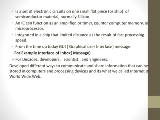 • Is a set of electronic circuits on one small flat piece (or ship) of
semiconductor material, normally Silicon
• An IC can function as an amplifier, or timer, counter computer memory, or
microprocessor.
• Integrated in a chip that limited distance as the result of fast processing
speed.
• From the time up today GUI ( Graphical user Interface) message.
For Example Interface of Inbox( Message)
For Decades, developers , scientist , and Engineers.
Developed different ways to communicate and share information that can be
stored in computers and processing devices and its what we called Internet or
World Wide Web.
 