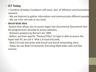 • ICT Today
- Combine of today’s hardware soft ware, GUI ,of effective communications
network.
- We use internet to gather information and communicate different people
- We use it for net wok as our tools.
• World Wide Web
-System that allows you to access hyper text documents( Documents that
the programmers develop to access websites.
- Browsers propose by Berners lee 1989
- Before we have specific “Names/Titles” to type in able to access the
hyper text fill, we call it Web 1.0 read only web.
- Web 2.0 read and write web (email and Social networking sites)
- Today we use Web 3.0 Semantic Executing Web wider web and fast
manner.
 