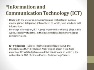 *Information and
Communication Technology (ICT)
• Deals with the use of communication and technologies such as
mobile phone, telephone, internet etc. to locate, save send and edit
information.
For other information, ICT A good many well as the use of ict in the
world, specially students. In that case students learn more about
computers uses.
ICT Philippines- Several International companies dub the
Philippines as the “ICT Hub on Asia.” it is no secret it is a huge
growth of ICT-related jobs around the country one of which is the
call center or BPO (Business Process Outsourcing Centers.
 