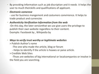 • By providing Information such as job discription and it needs it helps the
user to much theirskills and qualifications of applicant.
• Electronic comerece
- use for business mangement and costumers convinience. It helps to
trade product and currencies
• Authenticity Verification Information from the web
-On this day, the later versionthat we use give users the privilege to
publish their own website regardless to their content.
Example: Facebook by , Wikipedia by
• Ways to verify trust worthy or legitimate websites
> Publish Author’s name
-The one who made the article, blog or forum
- Helps to identify if the article is hoaxes or paise article.
> Credible Web Sites
-Thses are websites of big international or localcompanies or involve in
the field you are searching.
 
