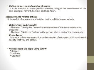 • Rating viewers or and number of shares
- A site in which it shows specific collective rating of the past viewers on the
site. Example: Torrent, 9anime, and Kiss Asian.
References and related articles
-It shows list of reference and articles that is publish to one website
• Online Ethics and Ethiqutte
- The term “ Netiqutte ” coined or combination of the term network and
etiquette
- The term “ Netizens ” refers to the person who is part of the community
• Cyber Avator
-it is your online representation and extension of your personality and existing
society that you are part of.
• Values should we apply using WWW
* Respect
* kindness
* Courtesy
 