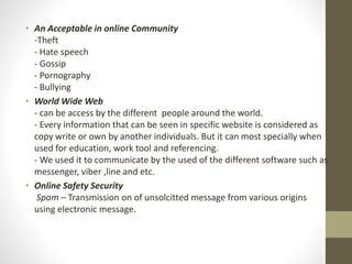• An Acceptable in online Community
-Theft
- Hate speech
- Gossip
- Pornography
- Bullying
• World Wide Web
- can be access by the different people around the world.
- Every information that can be seen in specific website is considered as
copy write or own by another individuals. But it can most specially when
used for education, work tool and referencing.
- We used it to communicate by the used of the different software such as
messenger, viber ,line and etc.
• Online Safety Security
Spam – Transmission on of unsolcitted message from various origins
using electronic message.
 