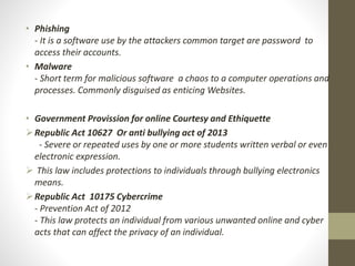 • Phishing
- It is a software use by the attackers common target are password to
access their accounts.
• Malware
- Short term for malicious software a chaos to a computer operations and
processes. Commonly disguised as enticing Websites.
• Government Provission for online Courtesy and Ethiquette
Republic Act 10627 Or anti bullying act of 2013
- Severe or repeated uses by one or more students written verbal or even
electronic expression.
 This law includes protections to individuals through bullying electronics
means.
Republic Act 10175 Cybercrime
- Prevention Act of 2012
- This law protects an individual from various unwanted online and cyber
acts that can affect the privacy of an individual.
 