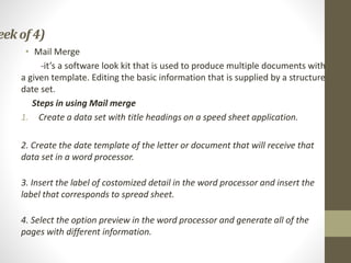 eek of4)
• Mail Merge
-it’s a software look kit that is used to produce multiple documents with
a given template. Editing the basic information that is supplied by a structure
date set.
Steps in using Mail merge
1. Create a data set with title headings on a speed sheet application.
2. Create the date template of the letter or document that will receive that
data set in a word processor.
3. Insert the label of costomized detail in the word processor and insert the
label that corresponds to spread sheet.
4. Select the option preview in the word processor and generate all of the
pages with different information.
 