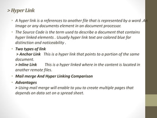 >HyperLink
• A hyper link is a references to another file that is represented by a word .An
Image or any documents element in an document processor.
• The Source Code is the term used to describe a document that contains
hyper linked elements . Usually hyper link text are colored blue for
distinction and noticeability .
• Two types of link
> Anchor Link This is a hyper link that points to a portion of the same
document.
> Inline Link This is a hyper linked where in the content is located in
another remote files.
• Mail merge And Hyper Linking Comparison
• Advantages
> Using mail merge will enable to you to create multiple pages that
depends on data set on a spread sheet.
 