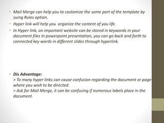 • Mail Merge can help you to costomize the some part of the template by
suing Rules option.
• Hyper link will help you organize the content of you life.
• In Hyper link, an important website can be stored in keywords in your
document files In powerpoint presentation, you can go back and forth to
connected key words in different slides through hyperlink.
• Dis Advantage:
> To many hyper links can cause confusion regarding the document or page
where you wish to be directed.
> Ask for Mail Merge, it can be confusing if numerous labels place in the
document.
 